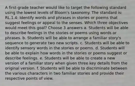 A first-grade teacher would like to target the following standard using the lowest levels of Bloom's taxonomy. The standard is: RL.1.4: Identify words and phrases in stories or poems that suggest feelings or appeal to the senses. Which three objectives would meet this goal? Choose 3 answers a. Students will be able to describe feelings in the stories or poems using words or phrases. b. Students will be able to arrange a familiar story's sequence to generate two new scripts. c. Students will be able to identify sensory words in the stories or poems. d. Students will be able to explain how words in the stories or poems suggest or describe feelings. e. Students will be able to create a new version of a familiar story when given three key details from the original version. f. Students will be able to discriminate between the various characters in two familiar stories and provide their respective points of view.