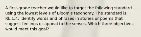 A first-grade teacher would like to target the following standard using the lowest levels of Bloom's taxonomy. The standard is: RL.1.4: Identify words and phrases in stories or poems that suggest feelings or appeal to the senses. Which three objectives would meet this goal?