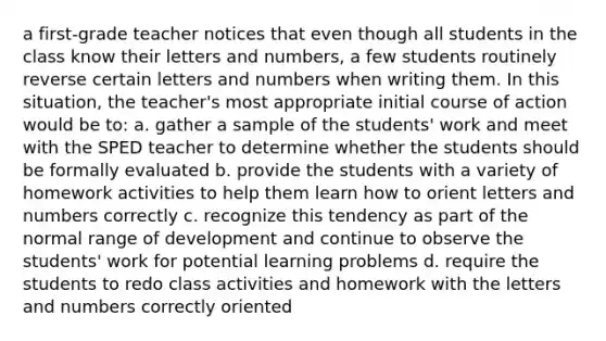 a first-grade teacher notices that even though all students in the class know their letters and numbers, a few students routinely reverse certain letters and numbers when writing them. In this situation, the teacher's most appropriate initial course of action would be to: a. gather a sample of the students' work and meet with the SPED teacher to determine whether the students should be formally evaluated b. provide the students with a variety of homework activities to help them learn how to orient letters and numbers correctly c. recognize this tendency as part of the normal range of development and continue to observe the students' work for potential learning problems d. require the students to redo class activities and homework with the letters and numbers correctly oriented