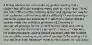 A first-grade teacher notices during guided reading that a student has difficulty decoding words such as "ran," "pet," "him," and "hot." Which of the following is the most appropriate way for the teacher to confirm the student's difficulty? A.Administering a phonemic-awareness assessment in which the student breaks spoken words into individual phonemes B.Choosing an appropriate passage for the student to read aloud and noting how many words the student can read in 1 minute C.Checking for understanding by asking explicit questions after the student has completed reading a grade-level passage D.Presenting a list of grade-level high-frequency words for the student to read aloud