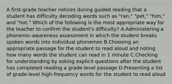 A first-grade teacher notices during guided reading that a student has difficulty decoding words such as "ran," "pet," "him," and "hot." Which of the following is the most appropriate way for the teacher to confirm the student's difficulty? A.Administering a phonemic-awareness assessment in which the student breaks spoken words into individual phonemes B.Choosing an appropriate passage for the student to read aloud and noting how many words the student can read in 1 minute C.Checking for understanding by asking explicit questions after the student has completed reading a grade-level passage D.Presenting a list of grade-level high-frequency words for the student to read aloud