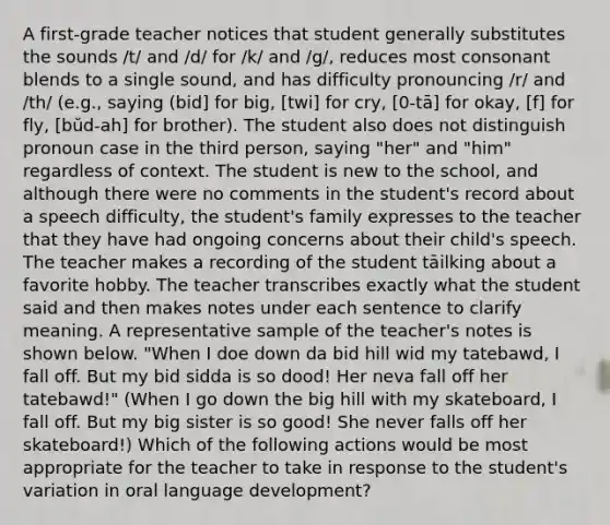 A first-grade teacher notices that student generally substitutes the sounds /t/ and /d/ for /k/ and /g/, reduces most consonant blends to a single sound, and has difficulty pronouncing /r/ and /th/ (e.g., saying (bid] for big, [twi] for cry, [0-tā] for okay, [f] for fly, [bŭd-ah] for brother). The student also does not distinguish pronoun case in the third person, saying "her" and "him" regardless of context. The student is new to the school, and although there were no comments in the student's record about a speech difficulty, the student's family expresses to the teacher that they have had ongoing concerns about their child's speech. The teacher makes a recording of the student tāilking about a favorite hobby. The teacher transcribes exactly what the student said and then makes notes under each sentence to clarify meaning. A representative sample of the teacher's notes is shown below. "When I doe down da bid hill wid my tatebawd, I fall off. But my bid sidda is so dood! Her neva fall off her tatebawd!" (When I go down the big hill with my skateboard, I fall off. But my big sister is so good! She never falls off her skateboard!) Which of the following actions would be most appropriate for the teacher to take in response to the student's variation in oral language development?