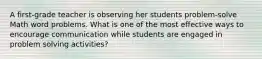 A first-grade teacher is observing her students problem-solve Math word problems. What is one of the most effective ways to encourage communication while students are engaged in problem solving activities?