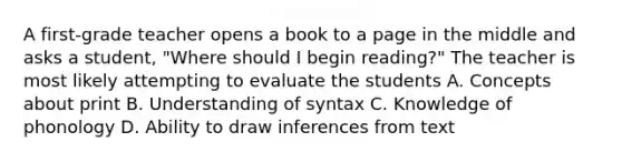 A first-grade teacher opens a book to a page in the middle and asks a student, "Where should I begin reading?" The teacher is most likely attempting to evaluate the students A. Concepts about print B. Understanding of syntax C. Knowledge of phonology D. Ability to draw inferences from text