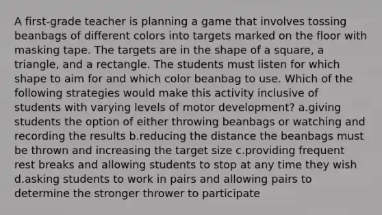 A first-grade teacher is planning a game that involves tossing beanbags of different colors into targets marked on the floor with masking tape. The targets are in the shape of a square, a triangle, and a rectangle. The students must listen for which shape to aim for and which color beanbag to use. Which of the following strategies would make this activity inclusive of students with varying levels of motor development? a.giving students the option of either throwing beanbags or watching and recording the results b.reducing the distance the beanbags must be thrown and increasing the target size c.providing frequent rest breaks and allowing students to stop at any time they wish d.asking students to work in pairs and allowing pairs to determine the stronger thrower to participate