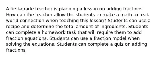 A first-grade teacher is planning a lesson on adding fractions. How can the teacher allow the students to make a math to real-world connection when teaching this lesson? Students can use a recipe and determine the total amount of ingredients. Students can complete a homework task that will require them to add fraction equations. Students can use a fraction model when solving the equations. Students can complete a quiz on adding fractions.