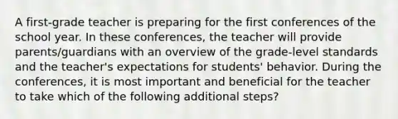 A first-grade teacher is preparing for the first conferences of the school year. In these conferences, the teacher will provide parents/guardians with an overview of the grade-level standards and the teacher's expectations for students' behavior. During the conferences, it is most important and beneficial for the teacher to take which of the following additional steps?