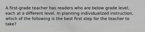 A first-grade teacher has readers who are below grade level, each at a different level. In planning individualized instruction, which of the following is the best first step for the teacher to take?