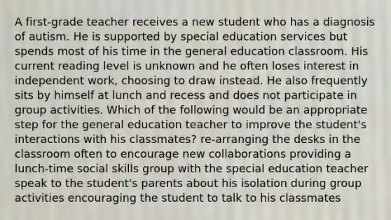 A first-grade teacher receives a new student who has a diagnosis of autism. He is supported by special education services but spends most of his time in the general education classroom. His current reading level is unknown and he often loses interest in independent work, choosing to draw instead. He also frequently sits by himself at lunch and recess and does not participate in group activities. Which of the following would be an appropriate step for the general education teacher to improve the student's interactions with his classmates? re-arranging the desks in the classroom often to encourage new collaborations providing a lunch-time social skills group with the special education teacher speak to the student's parents about his isolation during group activities encouraging the student to talk to his classmates