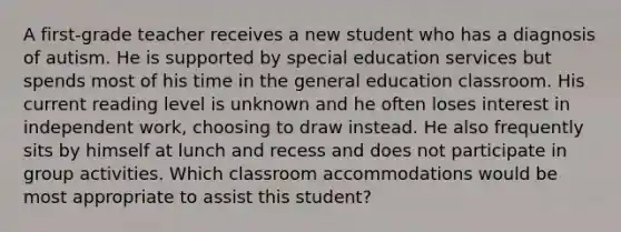 A first-grade teacher receives a new student who has a diagnosis of autism. He is supported by special education services but spends most of his time in the general education classroom. His current reading level is unknown and he often loses interest in independent work, choosing to draw instead. He also frequently sits by himself at lunch and recess and does not participate in group activities. Which classroom accommodations would be most appropriate to assist this student?