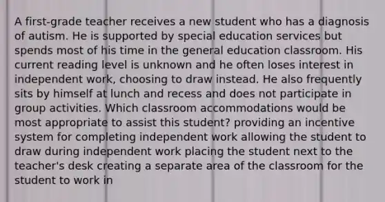 A first-grade teacher receives a new student who has a diagnosis of autism. He is supported by special education services but spends most of his time in the general education classroom. His current reading level is unknown and he often loses interest in independent work, choosing to draw instead. He also frequently sits by himself at lunch and recess and does not participate in group activities. Which classroom accommodations would be most appropriate to assist this student? providing an incentive system for completing independent work allowing the student to draw during independent work placing the student next to the teacher's desk creating a separate area of the classroom for the student to work in