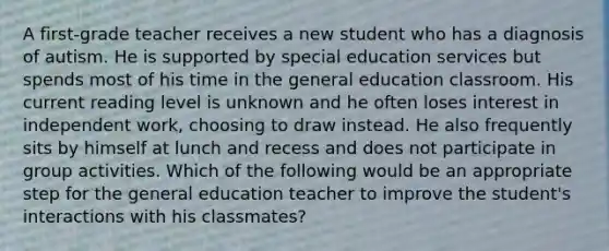 A first-grade teacher receives a new student who has a diagnosis of autism. He is supported by special education services but spends most of his time in the general education classroom. His current reading level is unknown and he often loses interest in independent work, choosing to draw instead. He also frequently sits by himself at lunch and recess and does not participate in group activities. Which of the following would be an appropriate step for the general education teacher to improve the student's interactions with his classmates?