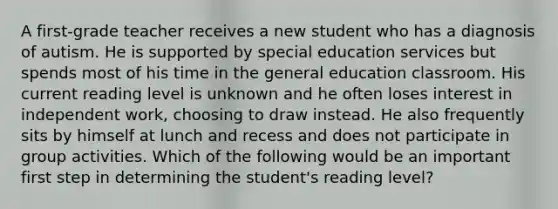 A first-grade teacher receives a new student who has a diagnosis of autism. He is supported by special education services but spends most of his time in the general education classroom. His current reading level is unknown and he often loses interest in independent work, choosing to draw instead. He also frequently sits by himself at lunch and recess and does not participate in group activities. Which of the following would be an important first step in determining the student's reading level?