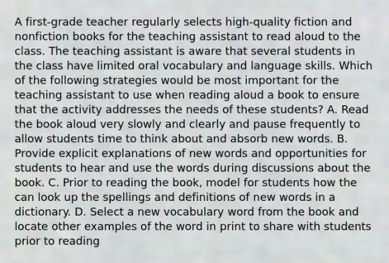 A first-grade teacher regularly selects high-quality fiction and nonfiction books for the teaching assistant to read aloud to the class. The teaching assistant is aware that several students in the class have limited oral vocabulary and language skills. Which of the following strategies would be most important for the teaching assistant to use when reading aloud a book to ensure that the activity addresses the needs of these students? A. Read the book aloud very slowly and clearly and pause frequently to allow students time to think about and absorb new words. B. Provide explicit explanations of new words and opportunities for students to hear and use the words during discussions about the book. C. Prior to reading the book, model for students how the can look up the spellings and definitions of new words in a dictionary. D. Select a new vocabulary word from the book and locate other examples of the word in print to share with students prior to reading