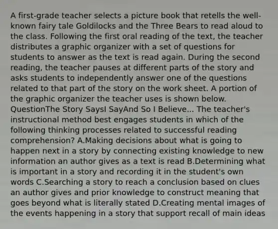 A first-grade teacher selects a picture book that retells the well-known fairy tale Goldilocks and the Three Bears to read aloud to the class. Following the first oral reading of the text, the teacher distributes a graphic organizer with a set of questions for students to answer as the text is read again. During the second reading, the teacher pauses at different parts of the story and asks students to independently answer one of the questions related to that part of the story on the work sheet. A portion of the graphic organizer the teacher uses is shown below. QuestionThe Story SaysI SayAnd So I Believe... The teacher's instructional method best engages students in which of the following thinking processes related to successful reading comprehension? A.Making decisions about what is going to happen next in a story by connecting existing knowledge to new information an author gives as a text is read B.Determining what is important in a story and recording it in the student's own words C.Searching a story to reach a conclusion based on clues an author gives and prior knowledge to construct meaning that goes beyond what is literally stated D.Creating mental images of the events happening in a story that support recall of main ideas