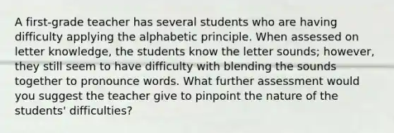 A first-grade teacher has several students who are having difficulty applying the alphabetic principle. When assessed on letter knowledge, the students know the letter sounds; however, they still seem to have difficulty with blending the sounds together to pronounce words. What further assessment would you suggest the teacher give to pinpoint the nature of the students' difficulties?