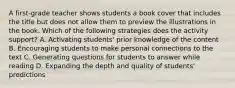 A first-grade teacher shows students a book cover that includes the title but does not allow them to preview the illustrations in the book. Which of the following strategies does the activity support? A. Activating students' prior knowledge of the content B. Encouraging students to make personal connections to the text C. Generating questions for students to answer while reading D. Expanding the depth and quality of students' predictions