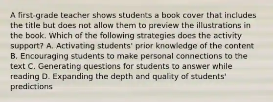 A first-grade teacher shows students a book cover that includes the title but does not allow them to preview the illustrations in the book. Which of the following strategies does the activity support? A. Activating students' prior knowledge of the content B. Encouraging students to make personal connections to the text C. Generating questions for students to answer while reading D. Expanding the depth and quality of students' predictions