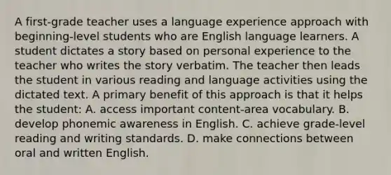 A first-grade teacher uses a language experience approach with beginning-level students who are English language learners. A student dictates a story based on personal experience to the teacher who writes the story verbatim. The teacher then leads the student in various reading and language activities using the dictated text. A primary benefit of this approach is that it helps the student: A. access important content-area vocabulary. B. develop phonemic awareness in English. C. achieve grade-level reading and writing standards. D. make connections between oral and written English.