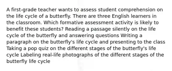 A first-grade teacher wants to assess student comprehension on the life cycle of a butterfly. There are three English learners in the classroom. Which formative assessment activity is likely to benefit these students? Reading a passage silently on the life cycle of the butterfly and answering questions Writing a paragraph on the butterfly's life cycle and presenting to the class Taking a pop quiz on the different stages of the butterfly's life cycle Labeling real-life photographs of the different stages of the butterfly life cycle