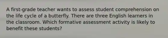 A first-grade teacher wants to assess student comprehension on the life cycle of a butterfly. There are three English learners in the classroom. Which formative assessment activity is likely to benefit these students?