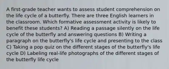 A first-grade teacher wants to assess student comprehension on the life cycle of a butterfly. There are three English learners in the classroom. Which formative assessment activity is likely to benefit these students? A) Reading a passage silently on the life cycle of the butterfly and answering questions B) Writing a paragraph on the butterfly's life cycle and presenting to the class C) Taking a pop quiz on the different stages of the butterfly's life cycle D) Labeling real-life photographs of the different stages of the butterfly life cycle