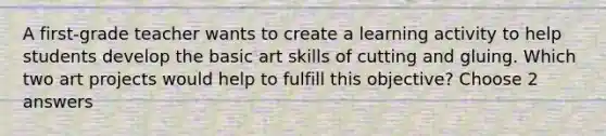 A first-grade teacher wants to create a learning activity to help students develop the basic art skills of cutting and gluing. Which two art projects would help to fulfill this objective? Choose 2 answers