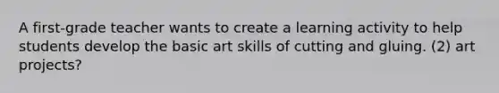 A first-grade teacher wants to create a learning activity to help students develop the basic art skills of cutting and gluing. (2) art projects?