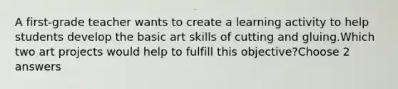 A first-grade teacher wants to create a learning activity to help students develop the basic art skills of cutting and gluing.Which two art projects would help to fulfill this objective?Choose 2 answers