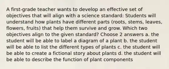 A first-grade teacher wants to develop an effective set of objectives that will align with a science standard: Students will understand how plants have different parts (roots, stems, leaves, flowers, fruits) that help them survive and grow. Which two objectives align to the given standard? Choose 2 answers a. the student will be able to label a diagram of a plant b. the student will be able to list the different types of plants c. the student will be able to create a fictional story about plants d. the student will be able to describe the function of plant components