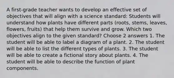 A first-grade teacher wants to develop an effective set of objectives that will align with a science standard: Students will understand how plants have different parts (roots, stems, leaves, flowers, fruits) that help them survive and grow. Which two objectives align to the given standard? Choose 2 answers 1. The student will be able to label a diagram of a plant. 2. The student will be able to list the different types of plants. 3. The student will be able to create a fictional story about plants. 4. The student will be able to describe the function of plant components.