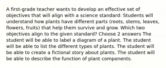 A first-grade teacher wants to develop an effective set of objectives that will align with a science standard: Students will understand how plants have different parts (roots, stems, leaves, flowers, fruits) that help them survive and grow. Which two objectives align to the given standard? Choose 2 answers The student will be able to label a diagram of a plant. The student will be able to list the different types of plants. The student will be able to create a fictional story about plants. The student will be able to describe the function of plant components.