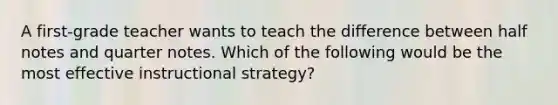 A first-grade teacher wants to teach the difference between half notes and quarter notes. Which of the following would be the most effective instructional strategy?