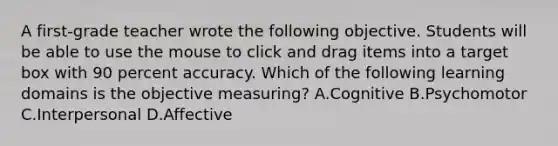 A first-grade teacher wrote the following objective. Students will be able to use the mouse to click and drag items into a target box with 90 percent accuracy. Which of the following learning domains is the objective measuring? A.Cognitive B.Psychomotor C.Interpersonal D.Affective