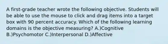 A first-grade teacher wrote the following objective. Students will be able to use the mouse to click and drag items into a target box with 90 percent accuracy. Which of the following learning domains is the objective measuring? A.)Cognitive B.)Psychomotor C.)Interpersonal D.)Affective