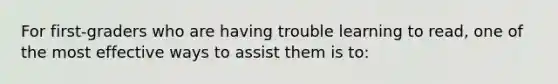 For​ first-graders who are having trouble learning to​ read, one of the most effective ways to assist them is​ to: