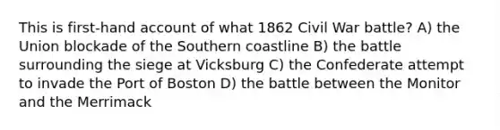 This is first-hand account of what 1862 Civil War battle? A) the Union blockade of the Southern coastline B) the battle surrounding the siege at Vicksburg C) the Confederate attempt to invade the Port of Boston D) the battle between the Monitor and the Merrimack