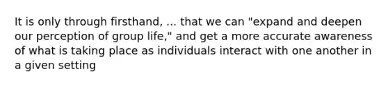 It is only through firsthand, ... that we can "expand and deepen our perception of group life," and get a more accurate awareness of what is taking place as individuals interact with one another in a given setting