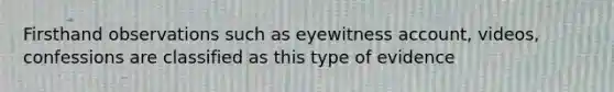 Firsthand observations such as eyewitness account, videos, confessions are classified as this type of evidence