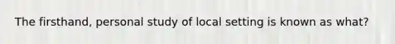 The firsthand, personal study of local setting is known as what?