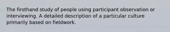 The firsthand study of people using participant observation or interviewing. A detailed description of a particular culture primarily based on fieldwork.