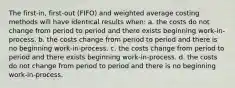 The first-in, first-out (FIFO) and weighted average costing methods will have identical results when: a. the costs do not change from period to period and there exists beginning work-in-process. b. the costs change from period to period and there is no beginning work-in-process. c. the costs change from period to period and there exists beginning work-in-process. d. the costs do not change from period to period and there is no beginning work-in-process.