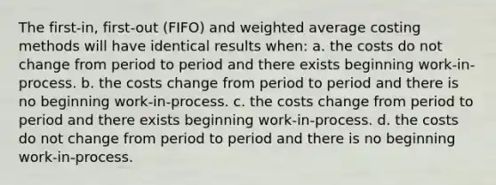 The first-in, first-out (FIFO) and weighted average costing methods will have identical results when: a. the costs do not change from period to period and there exists beginning work-in-process. b. the costs change from period to period and there is no beginning work-in-process. c. the costs change from period to period and there exists beginning work-in-process. d. the costs do not change from period to period and there is no beginning work-in-process.