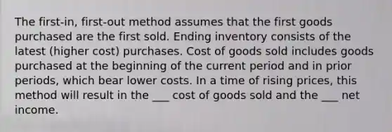 The first-in, first-out method assumes that the first goods purchased are the first sold. Ending inventory consists of the latest (higher cost) purchases. Cost of goods sold includes goods purchased at the beginning of the current period and in prior periods, which bear lower costs. In a time of rising prices, this method will result in the ___ cost of goods sold and the ___ net income.