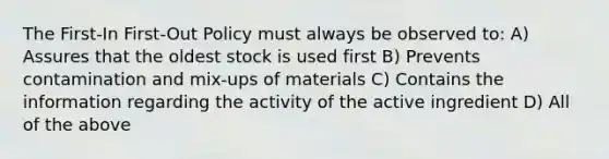 The First-In First-Out Policy must always be observed to: A) Assures that the oldest stock is used first B) Prevents contamination and mix-ups of materials C) Contains the information regarding the activity of the active ingredient D) All of the above