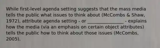 While first-level agenda setting suggests that the mass media tells the public what issues to think about (McCombs & Shaw, 1972), attribute agenda setting - or ________________ - explains how the media (via an emphasis on certain object attributes) tells the public how to think about those issues (McCombs, 2005).