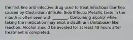 the first-line anti-infective drug used to treat infectious diarrhea caused by Clostridium difficile. Side Effects: Metallic taste in the mouth is often seen with ________. Consuming alcohol while taking the medication may elicit a disulfiram (Antabuse)-like reaction. Alcohol should be avoided for at least 48 hours after treatment is completed.