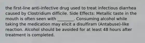 the first-line anti-infective drug used to treat infectious diarrhea caused by Clostridium difficile. Side Effects: Metallic taste in the mouth is often seen with ________. Consuming alcohol while taking the medication may elicit a disulfiram (Antabuse)-like reaction. Alcohol should be avoided for at least 48 hours after treatment is completed.