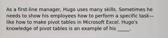 As a first-line manager, Hugo uses many skills. Sometimes he needs to show his employees how to perform a specific task—like how to make pivot tables in Microsoft Excel. Hugo's knowledge of pivot tables is an example of his _____.