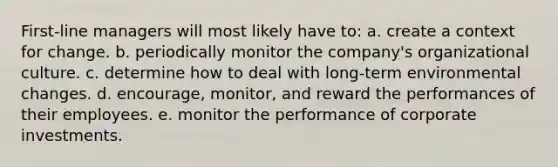 First-line managers will most likely have to: a. create a context for change. b. periodically monitor the company's organizational culture. c. determine how to deal with long-term environmental changes. d. encourage, monitor, and reward the performances of their employees. e. monitor the performance of corporate investments.